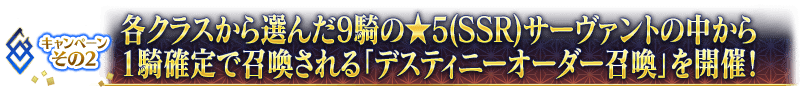 キャンペーンその2 各クラスから選んだ9騎の★5(SSR)サーヴァントの中から1騎確定で召喚される「デスティニーオーダー召喚」を開催！
